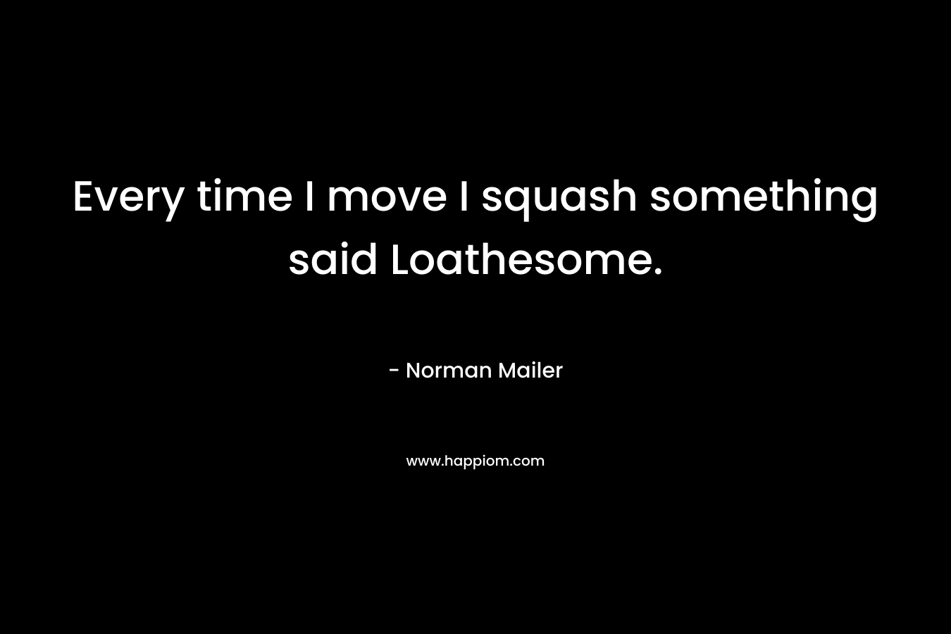 Every time I move I squash something said Loathesome.