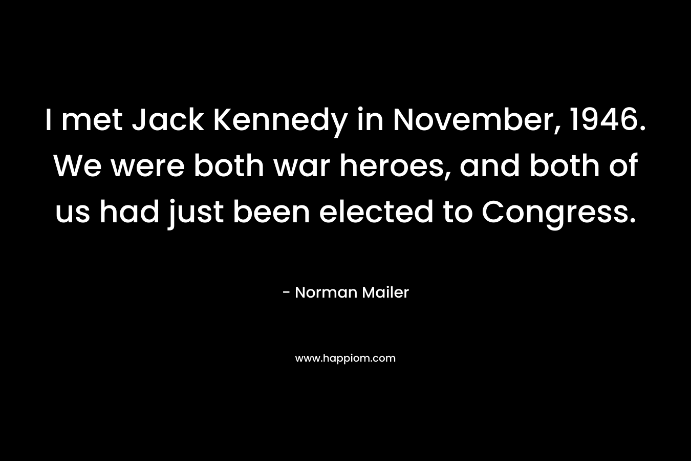 I met Jack Kennedy in November, 1946. We were both war heroes, and both of us had just been elected to Congress. – Norman Mailer