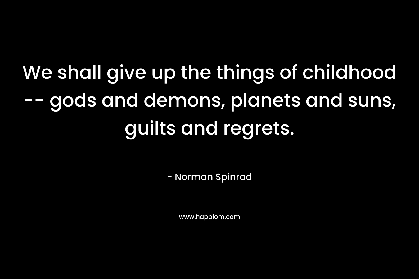 We shall give up the things of childhood — gods and demons, planets and suns, guilts and regrets. – Norman Spinrad
