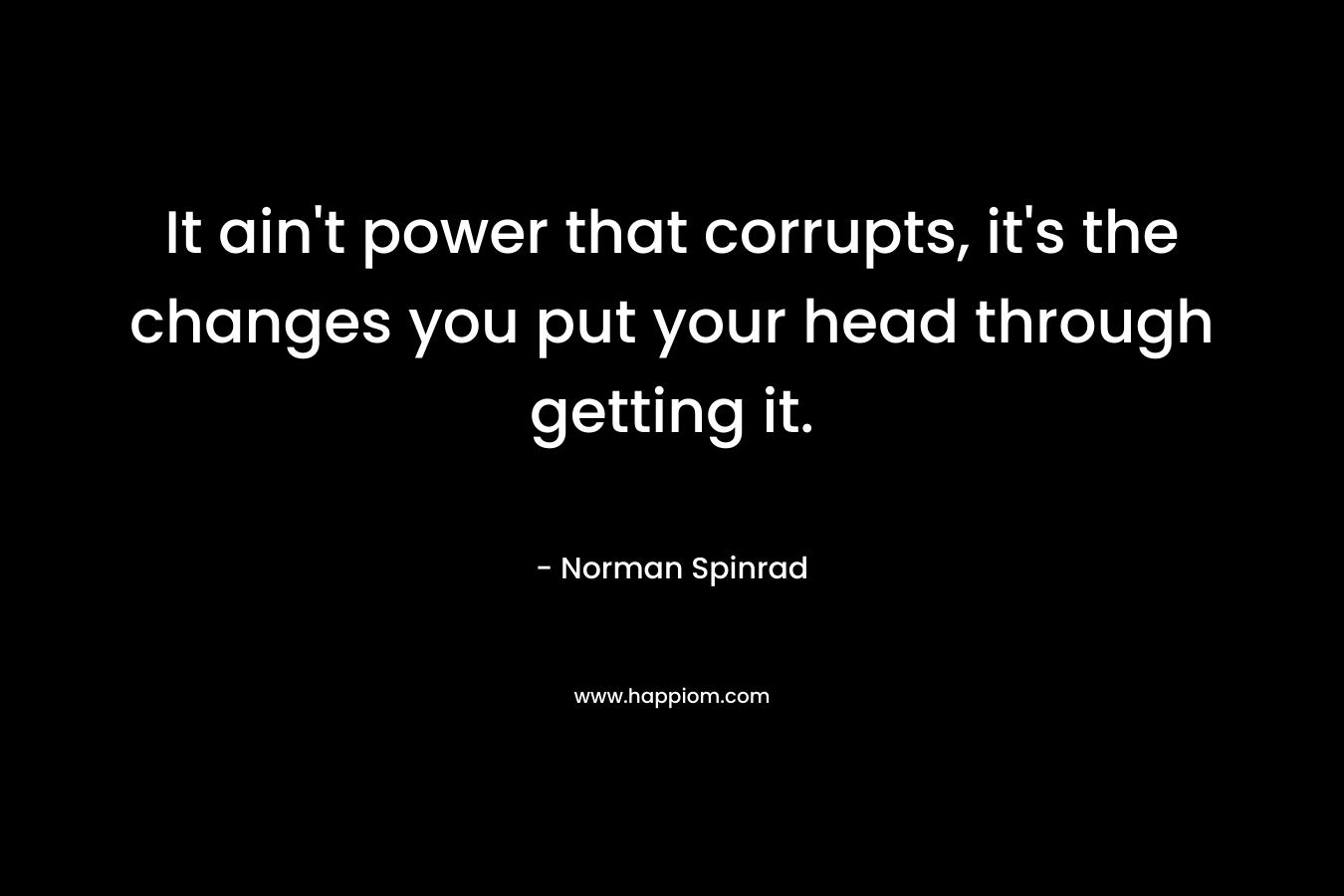 It ain’t power that corrupts, it’s the changes you put your head through getting it. – Norman Spinrad