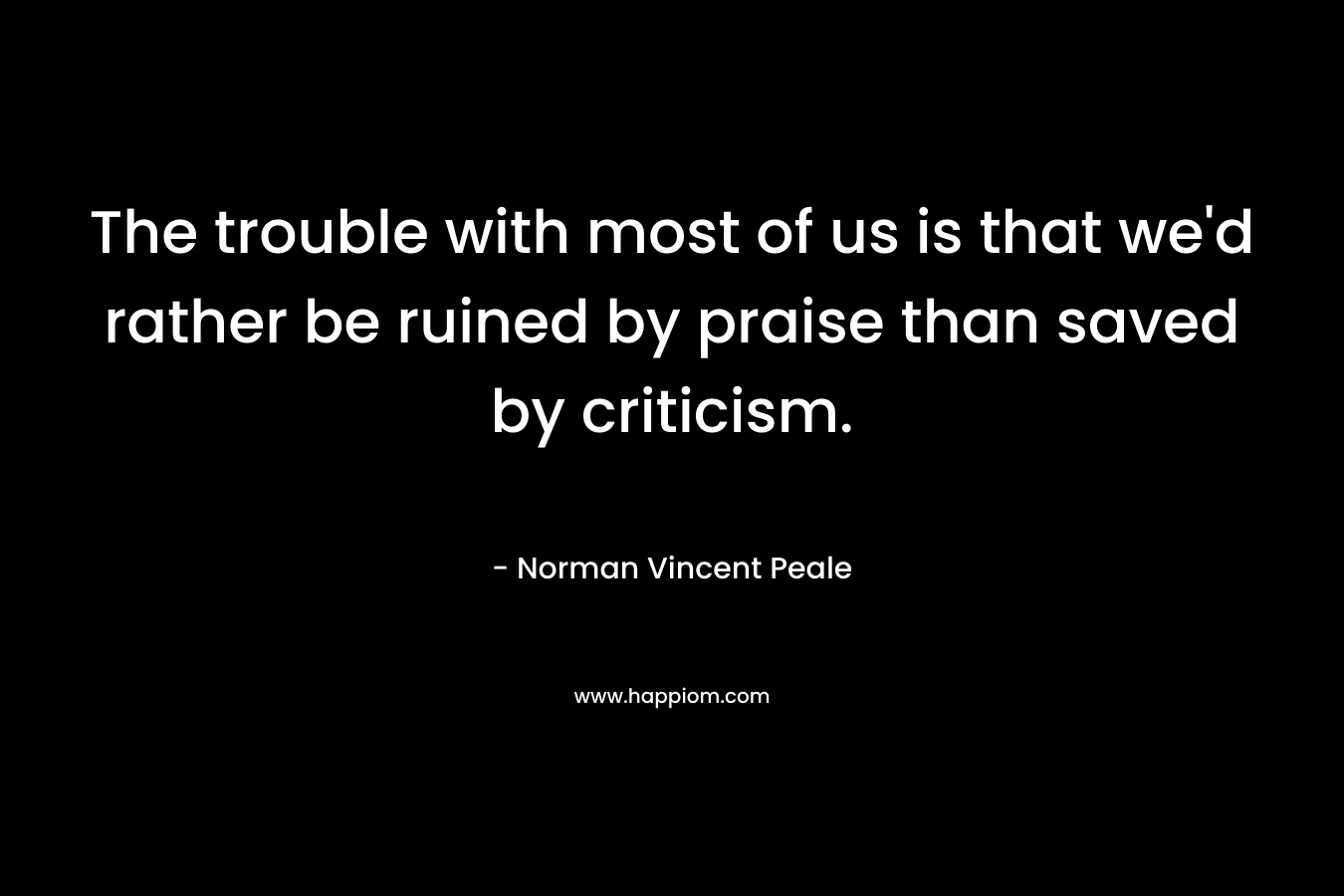 The trouble with most of us is that we’d rather be ruined by praise than saved by criticism. – Norman Vincent Peale