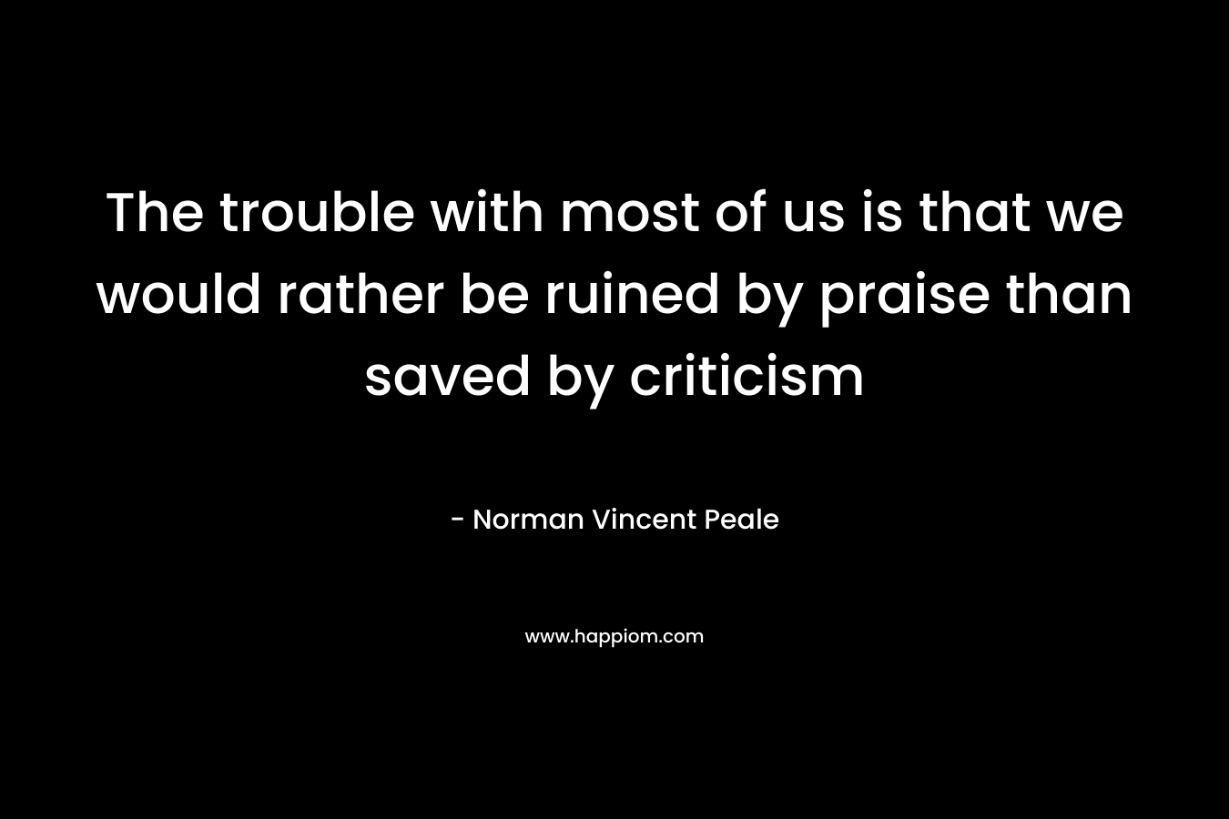 The trouble with most of us is that we would rather be ruined by praise than saved by criticism – Norman Vincent Peale