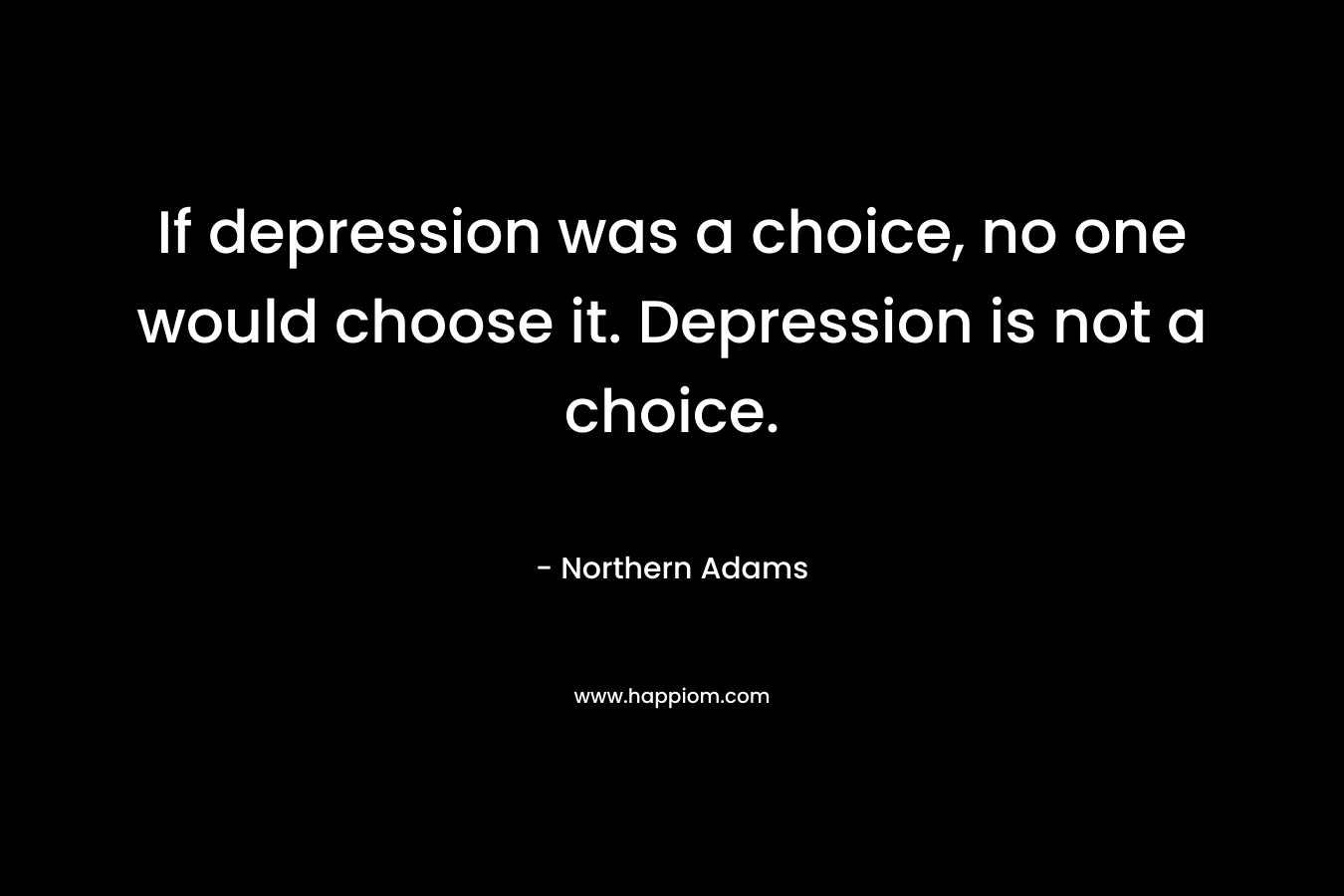 If depression was a choice, no one would choose it. Depression is not a choice.
