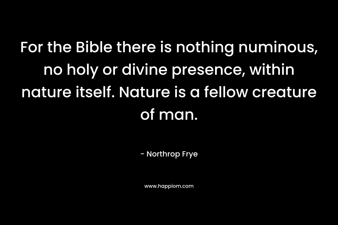 For the Bible there is nothing numinous, no holy or divine presence, within nature itself. Nature is a fellow creature of man. – Northrop Frye