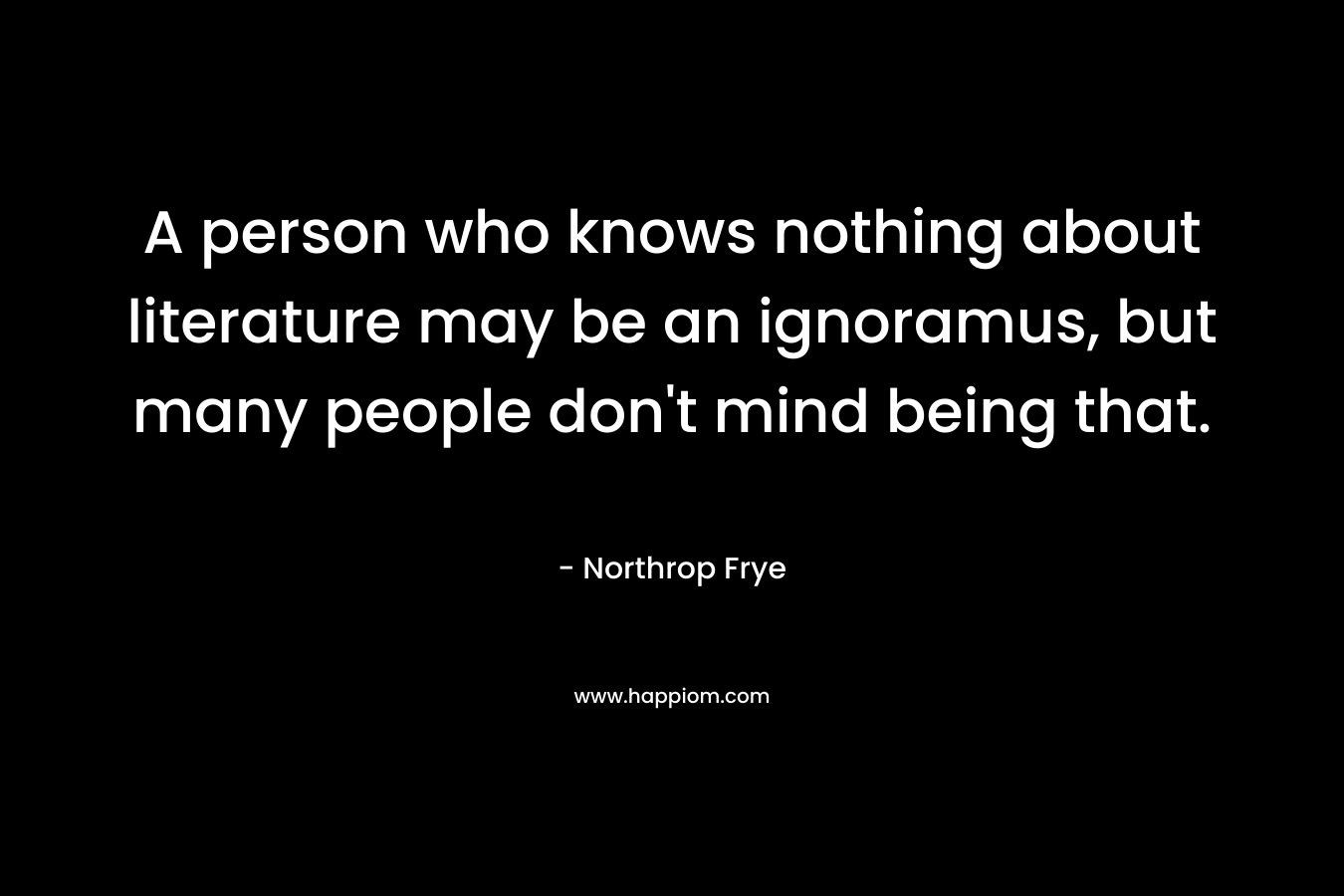 A person who knows nothing about literature may be an ignoramus, but many people don’t mind being that. – Northrop Frye