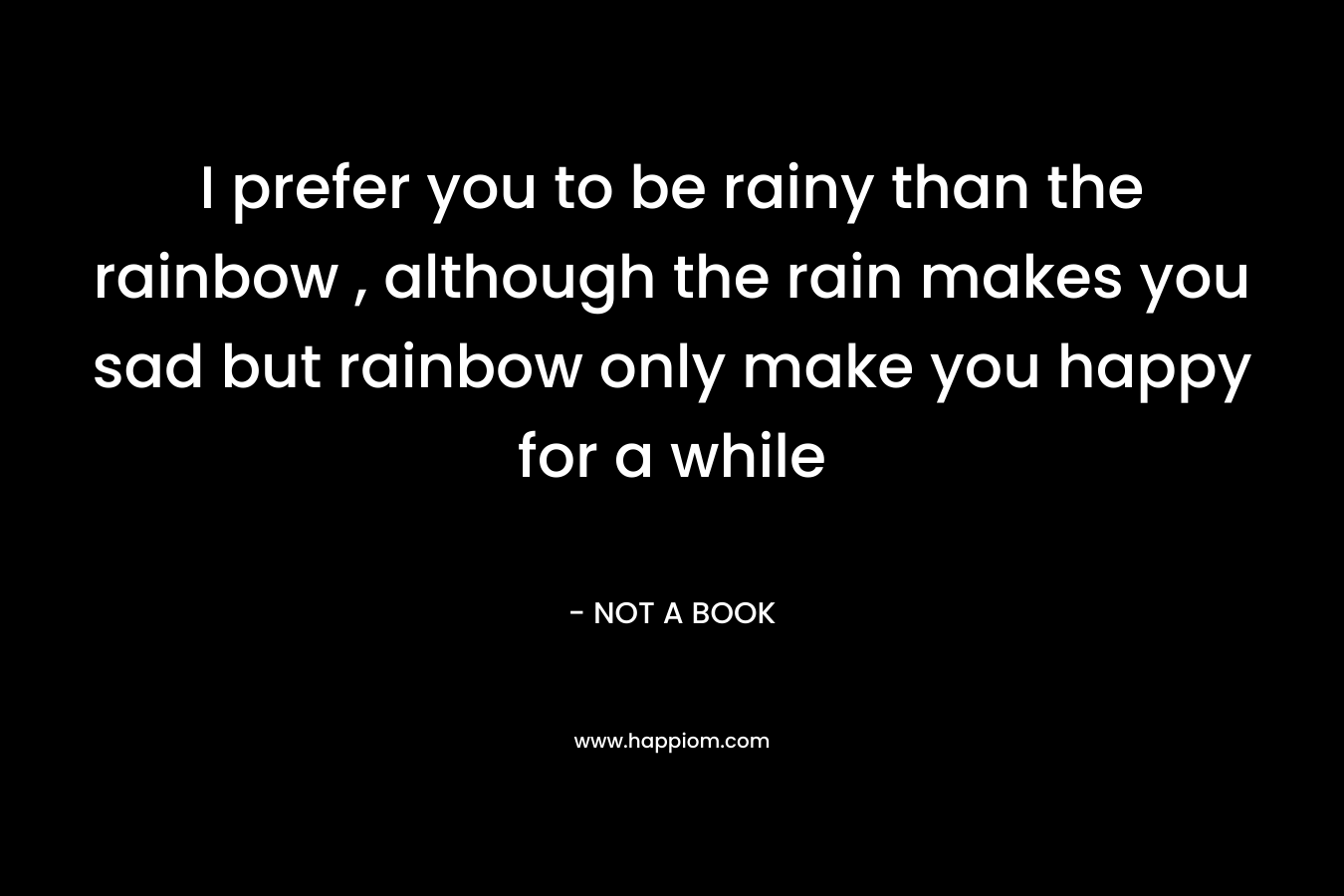 I prefer you to be rainy than the rainbow , although the rain makes you sad but rainbow only make you happy for a while – NOT A BOOK