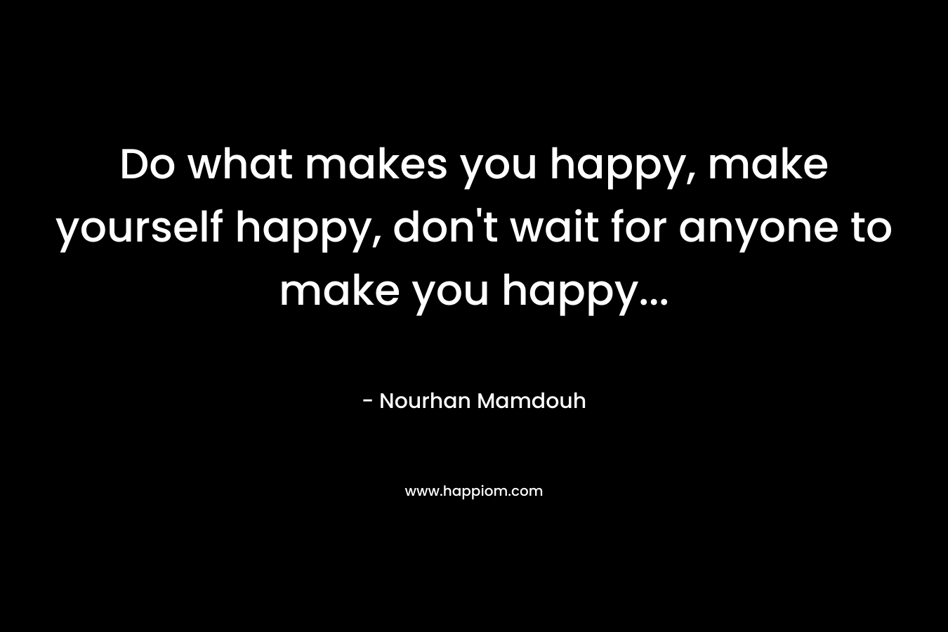 Do what makes you happy, make yourself happy, don’t wait for anyone to make you happy… – Nourhan Mamdouh