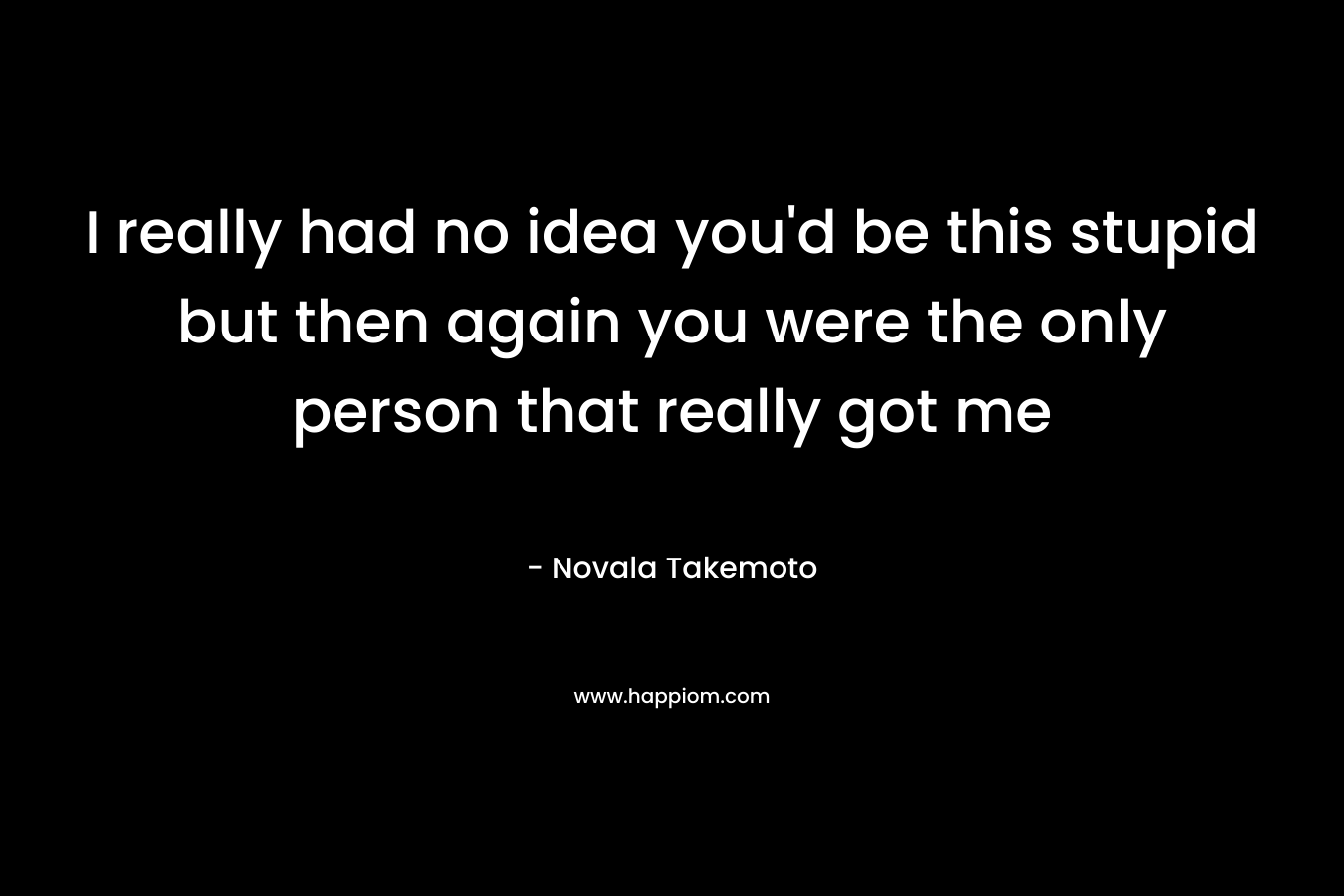 I really had no idea you'd be this stupid but then again you were the only person that really got me
