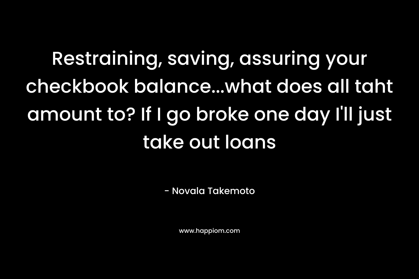Restraining, saving, assuring your checkbook balance…what does all taht amount to? If I go broke one day I’ll just take out loans – Novala Takemoto