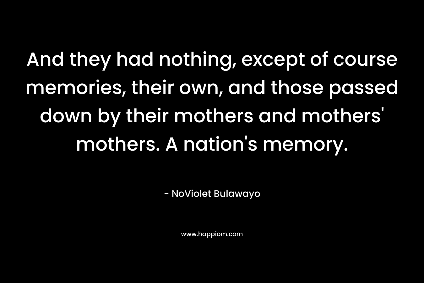 And they had nothing, except of course memories, their own, and those passed down by their mothers and mothers' mothers. A nation's memory.