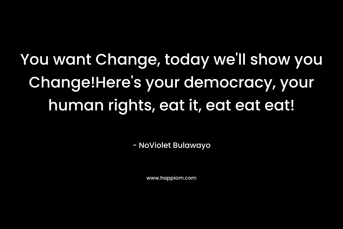 You want Change, today we’ll show you Change!Here’s your democracy, your human rights, eat it, eat eat eat! – NoViolet Bulawayo