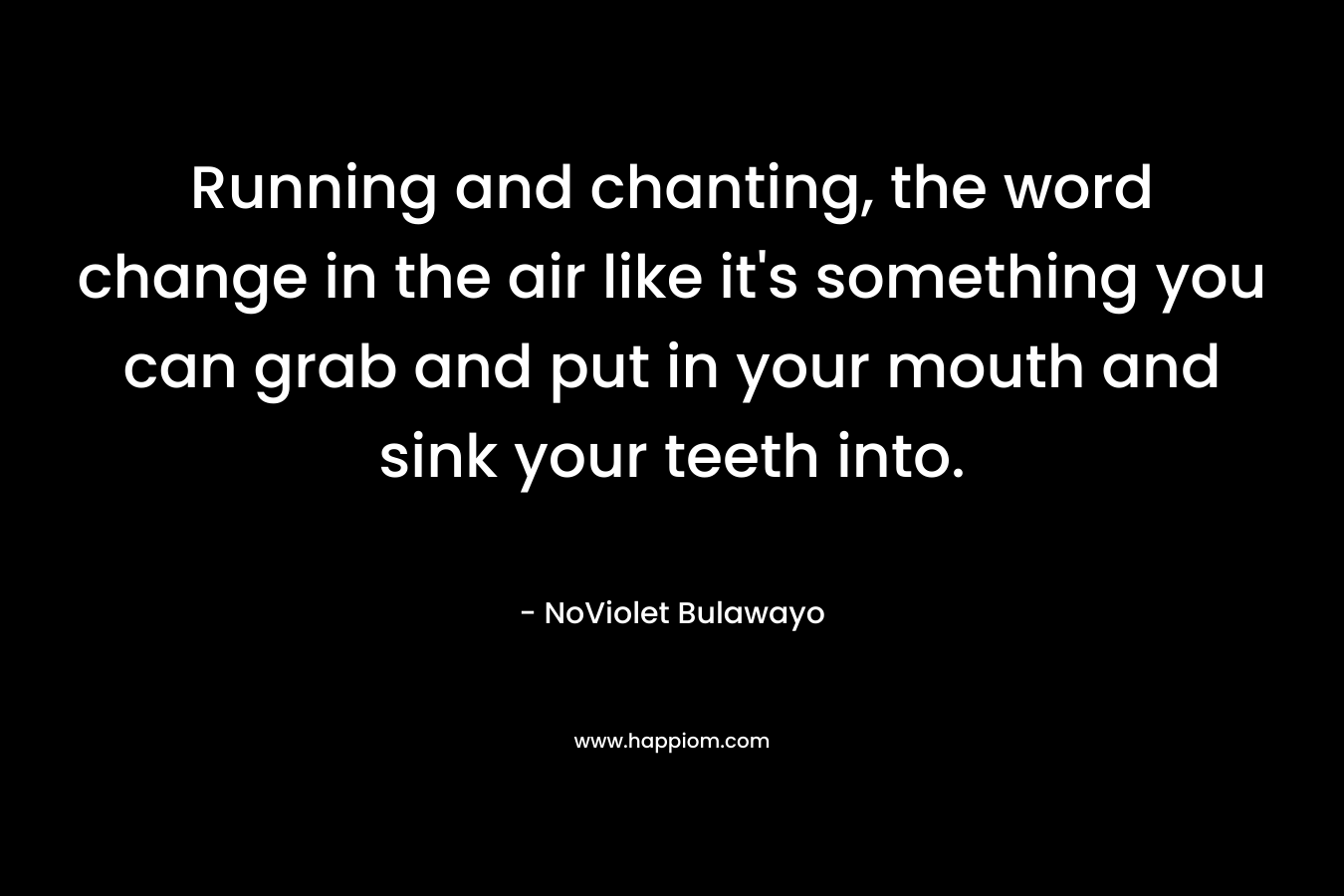 Running and chanting, the word change in the air like it’s something you can grab and put in your mouth and sink your teeth into. – NoViolet Bulawayo