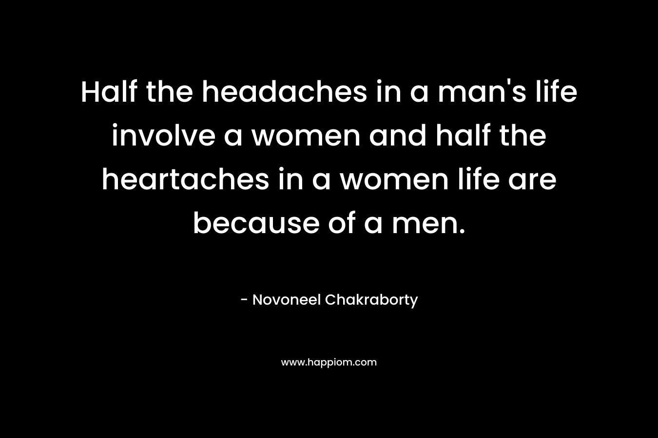 Half the headaches in a man's life involve a women and half the heartaches in a women life are because of a men.