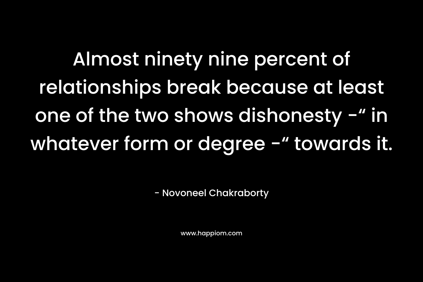 Almost ninety nine percent of relationships break because at least one of the two shows dishonesty -“ in whatever form or degree -“ towards it. – Novoneel Chakraborty