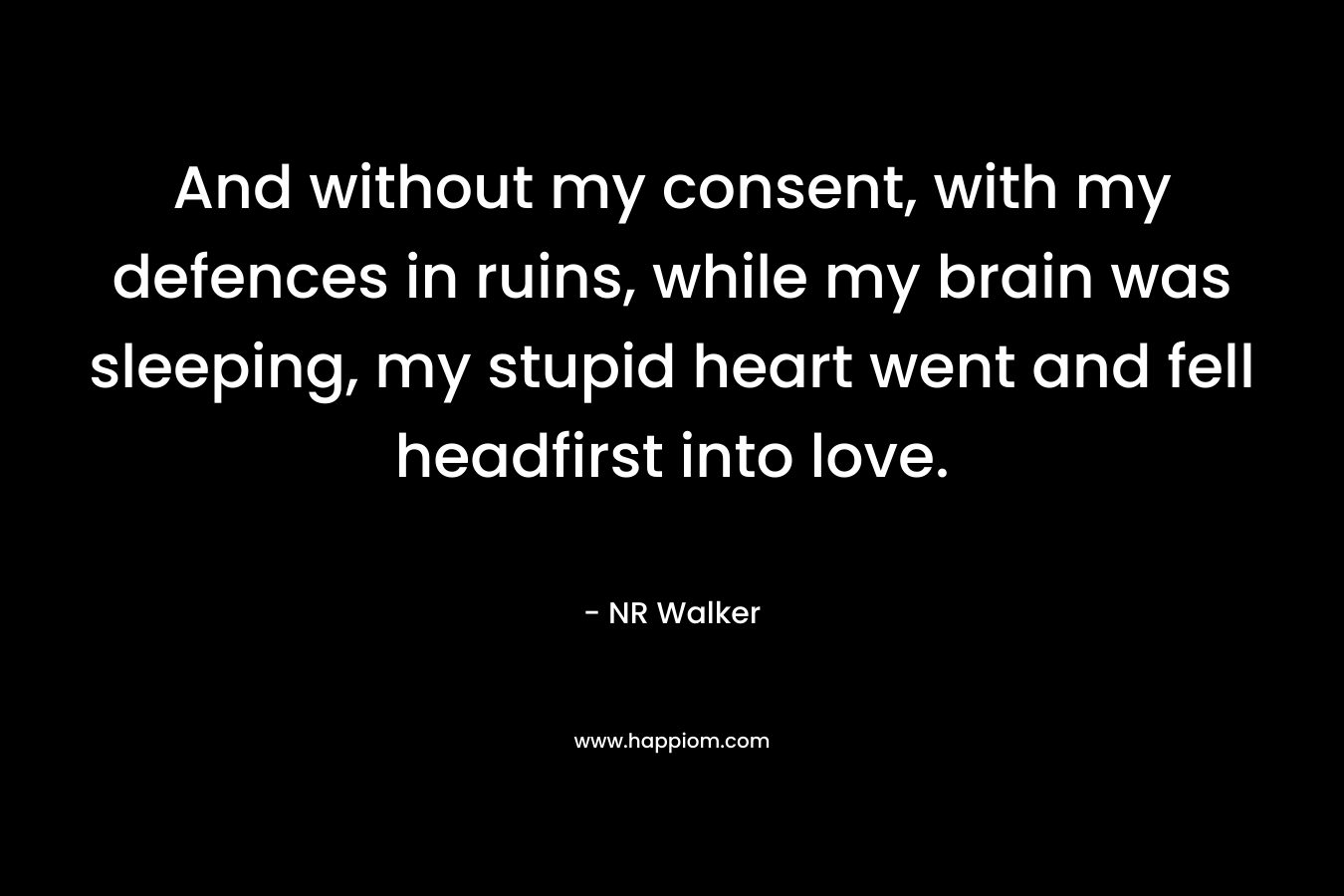 And without my consent, with my defences in ruins, while my brain was sleeping, my stupid heart went and fell headfirst into love. – NR Walker