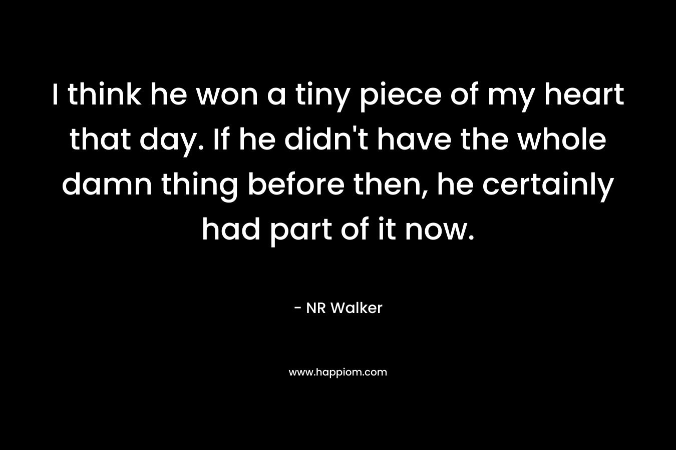 I think he won a tiny piece of my heart that day. If he didn’t have the whole damn thing before then, he certainly had part of it now. – NR Walker