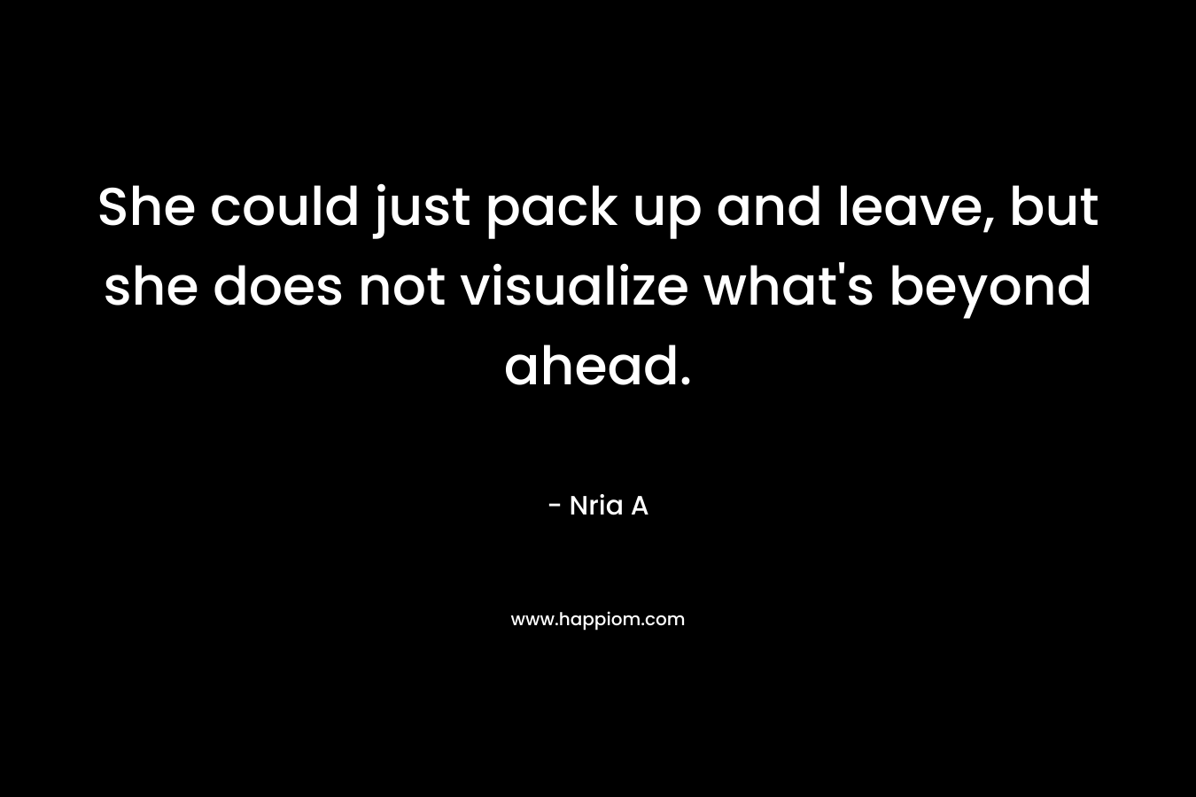 She could just pack up and leave, but she does not visualize what’s beyond ahead. – Nria A