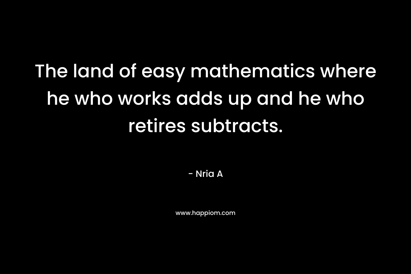 The land of easy mathematics where he who works adds up and he who retires subtracts. – Nria A