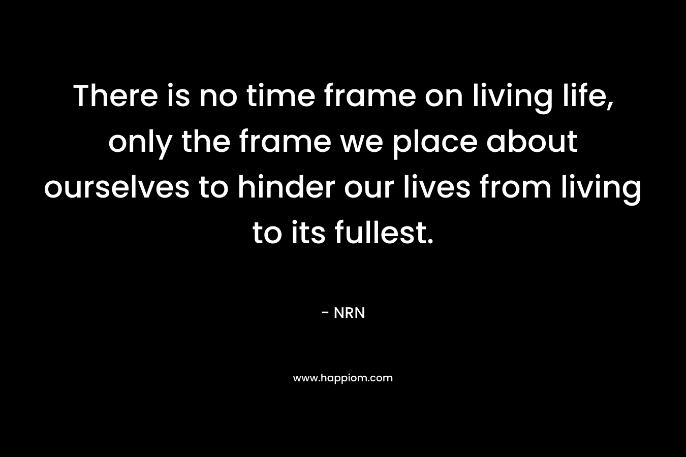 There is no time frame on living life, only the frame we place about ourselves to hinder our lives from living to its fullest. – NRN