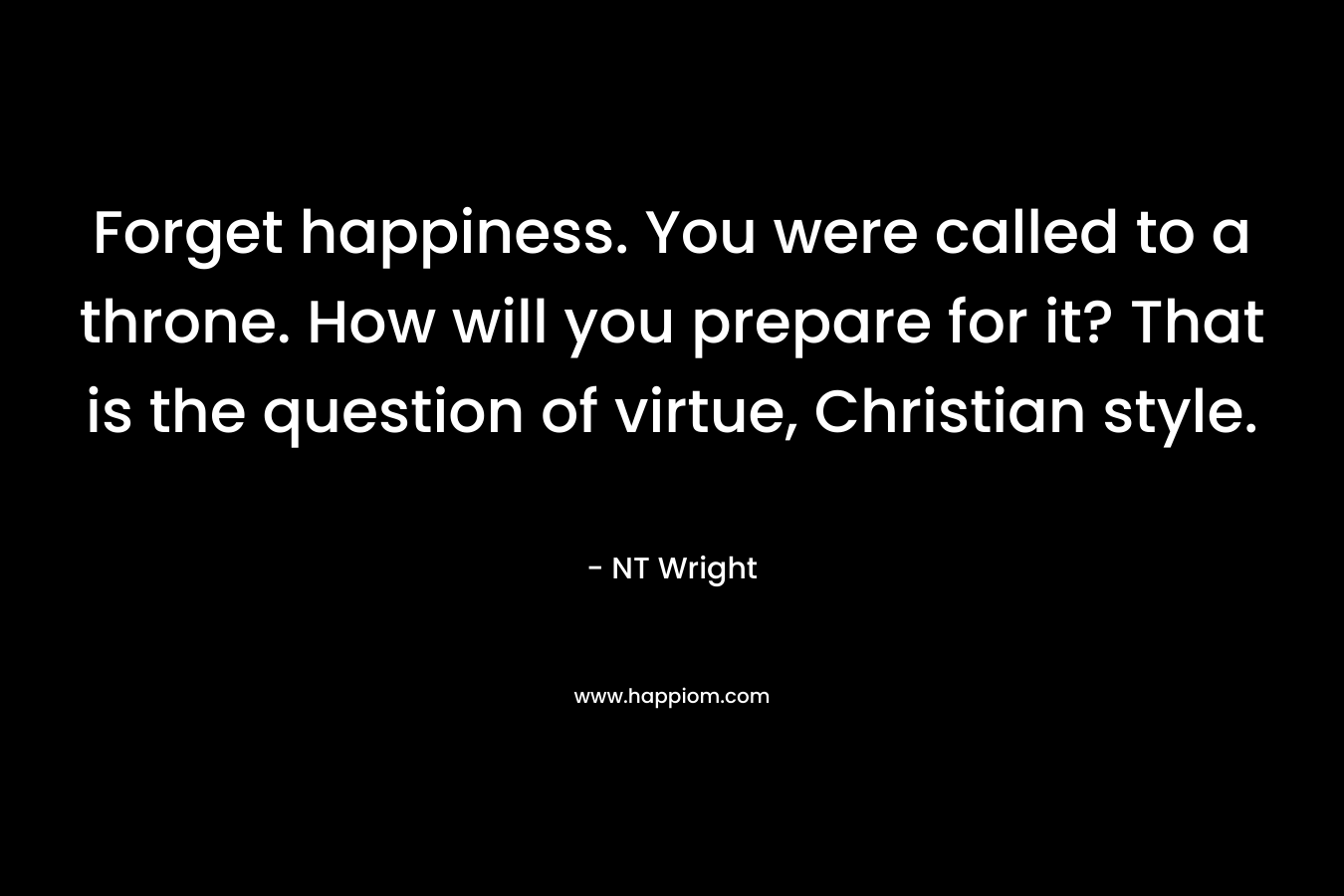 Forget happiness. You were called to a throne. How will you prepare for it? That is the question of virtue, Christian style. – NT Wright