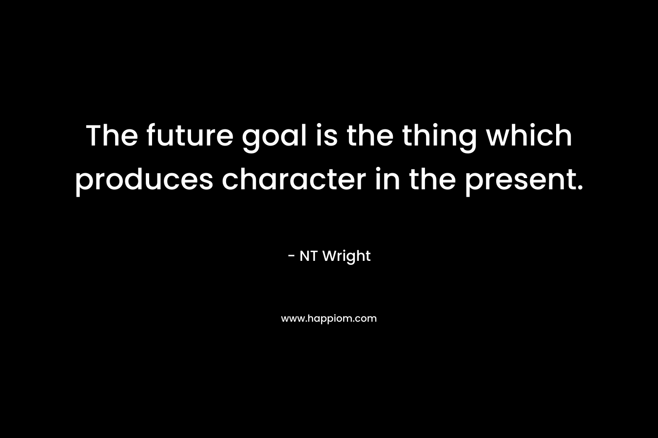 The future goal is the thing which produces character in the present. – NT Wright