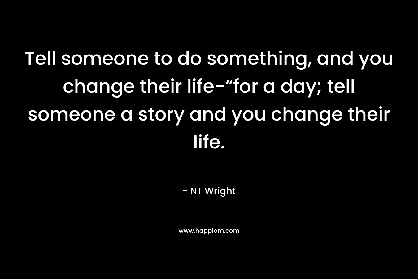 Tell someone to do something, and you change their life-“for a day; tell someone a story and you change their life.