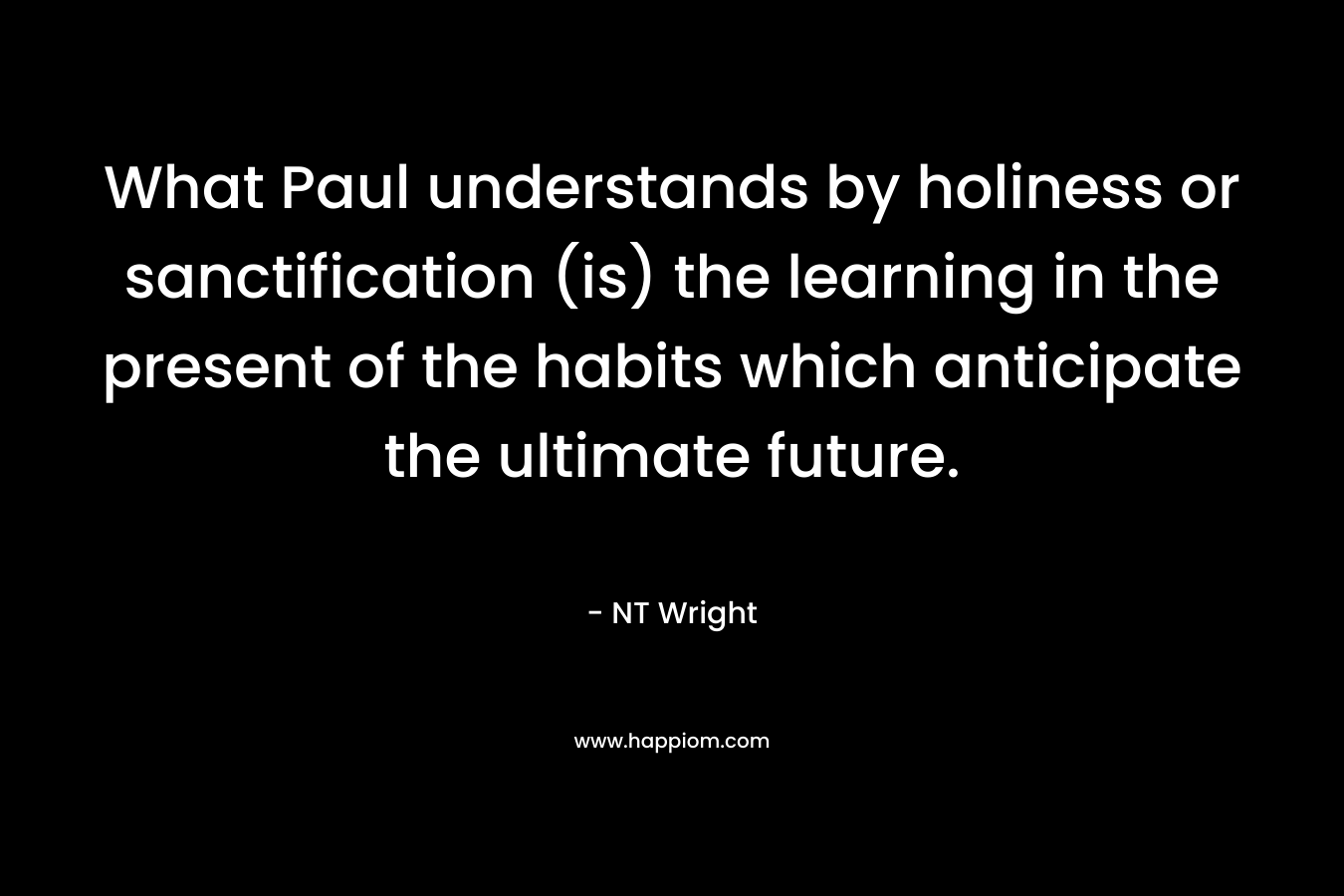 What Paul understands by holiness or sanctification (is) the learning in the present of the habits which anticipate the ultimate future. – NT Wright