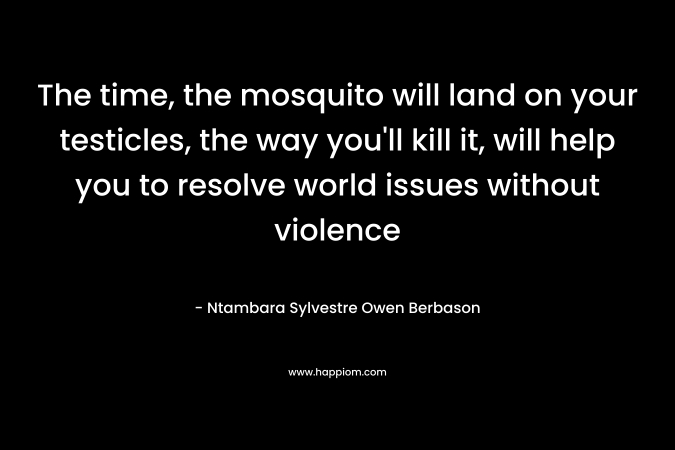 The time, the mosquito will land on your testicles, the way you’ll kill it, will help you to resolve world issues without violence – Ntambara Sylvestre Owen Berbason