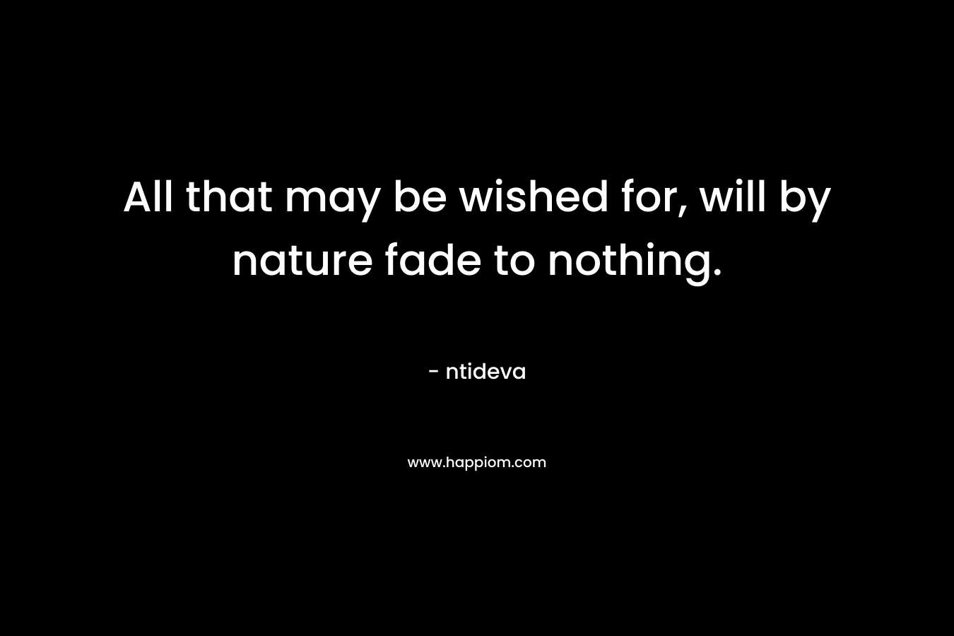 All that may be wished for, will by nature fade to nothing.