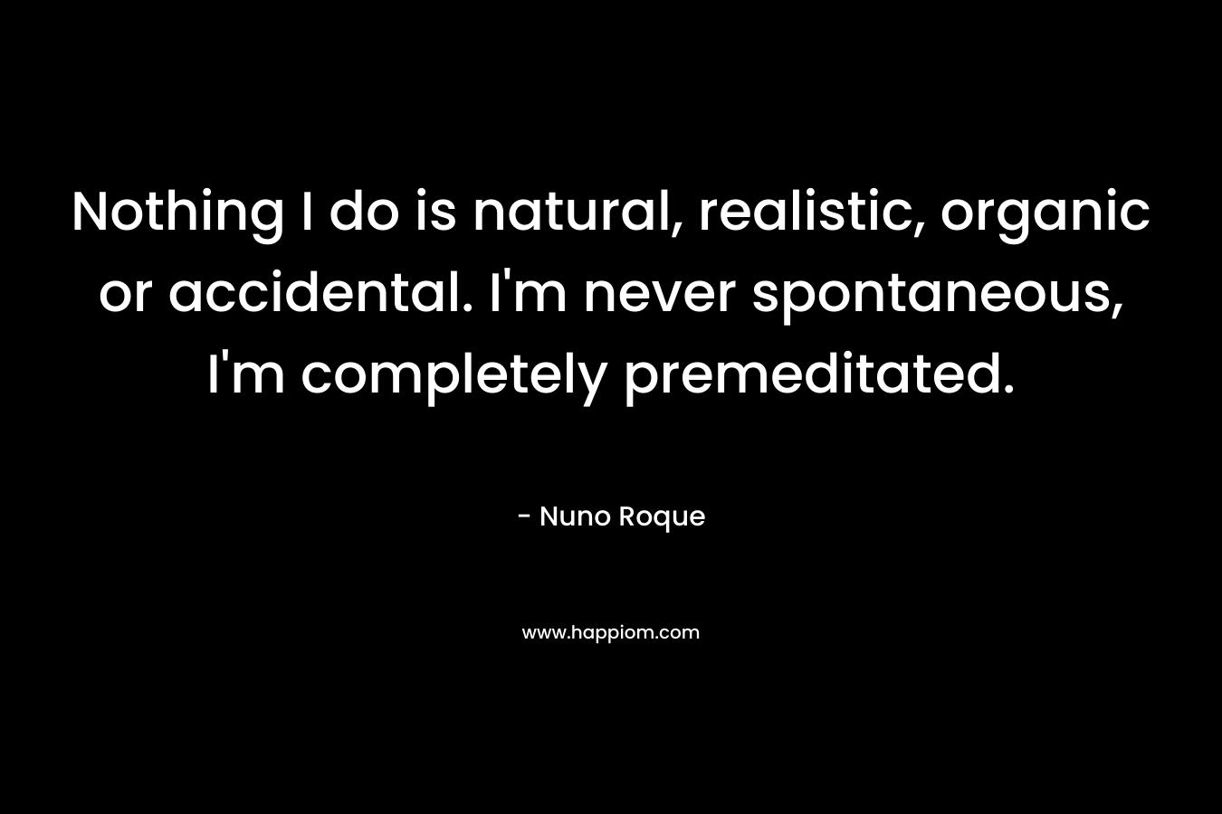 Nothing I do is natural, realistic, organic or accidental. I’m never spontaneous, I’m completely premeditated. – Nuno Roque