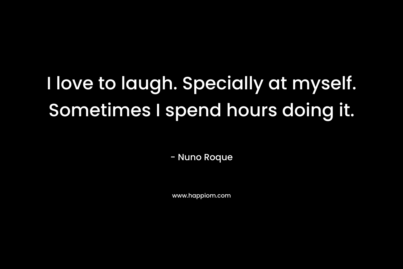 I love to laugh. Specially at myself. Sometimes I spend hours doing it.