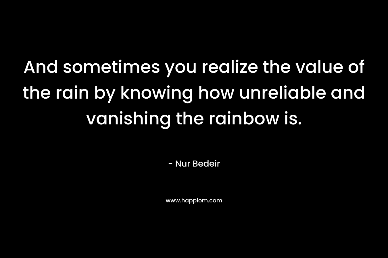 And sometimes you realize the value of the rain by knowing how unreliable and vanishing the rainbow is. – Nur Bedeir