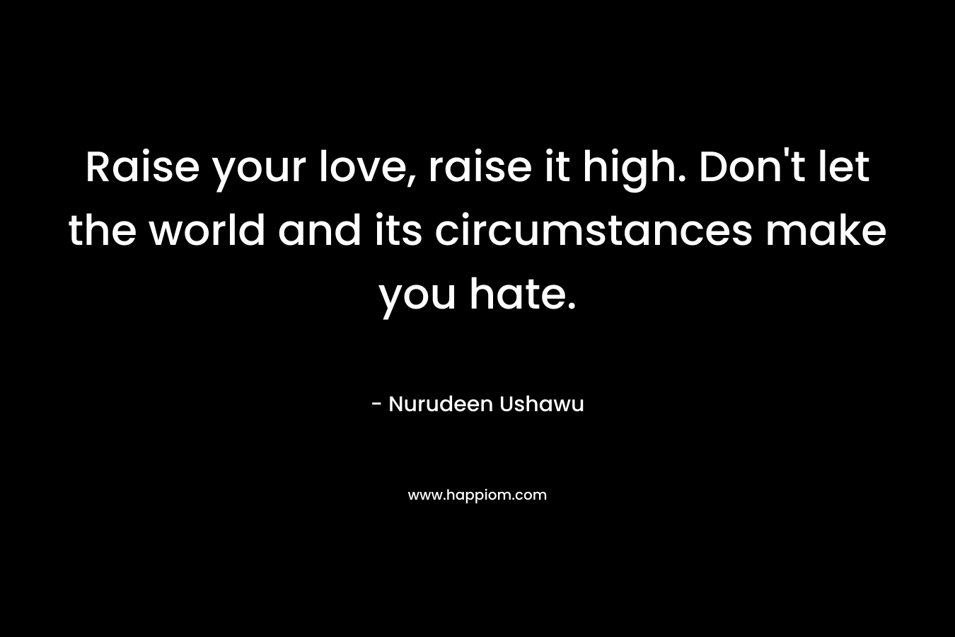 Raise your love, raise it high. Don't let the world and its circumstances make you hate.