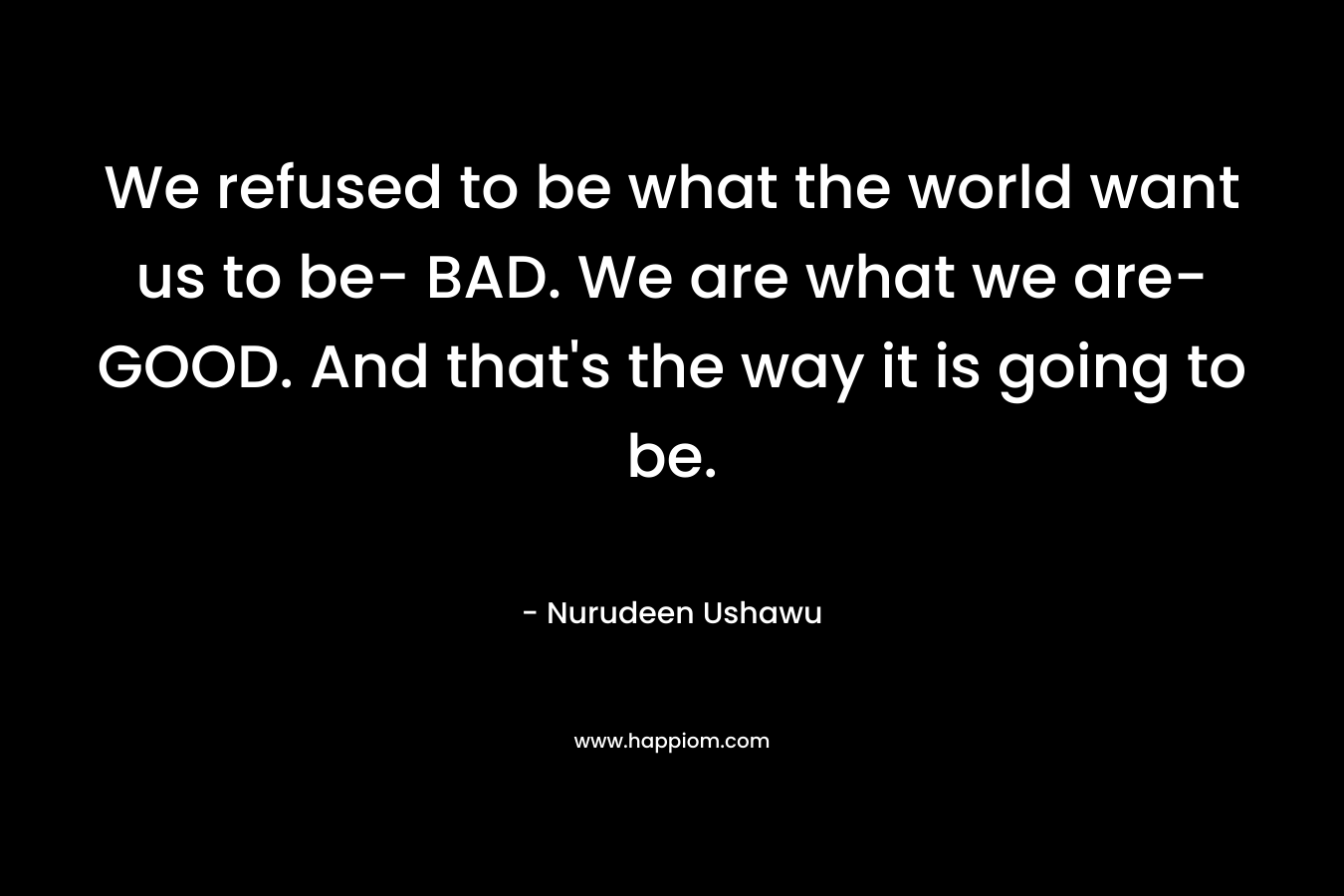 We refused to be what the world want us to be- BAD. We are what we are- GOOD. And that's the way it is going to be.