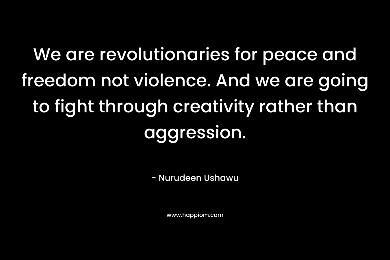 We are revolutionaries for peace and freedom not violence. And we are going to fight through creativity rather than aggression. – Nurudeen Ushawu