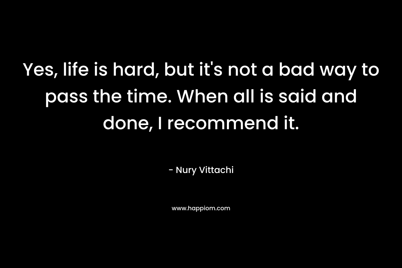 Yes, life is hard, but it’s not a bad way to pass the time. When all is said and done, I recommend it. – Nury Vittachi