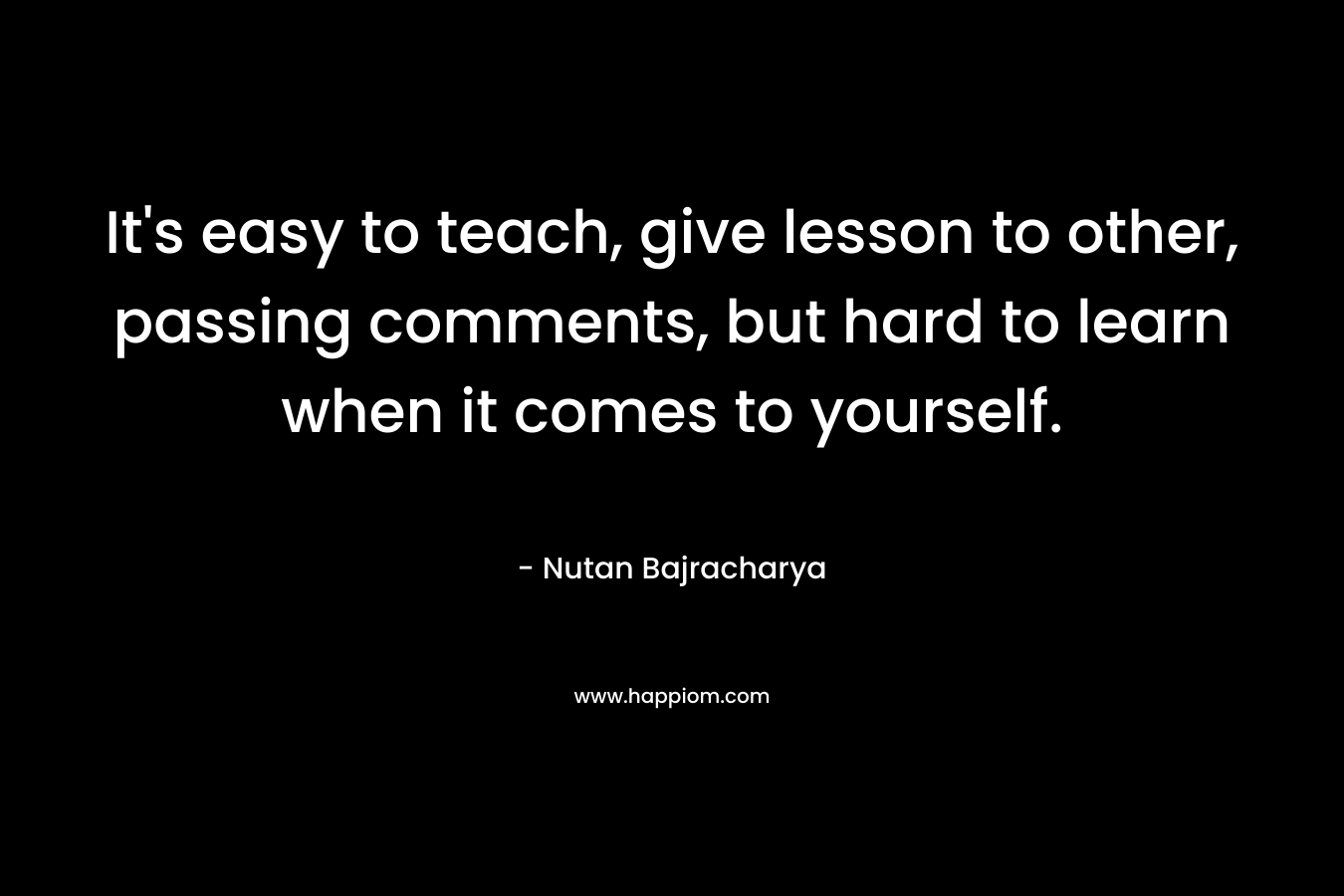 It's easy to teach, give lesson to other, passing comments, but hard to learn when it comes to yourself.