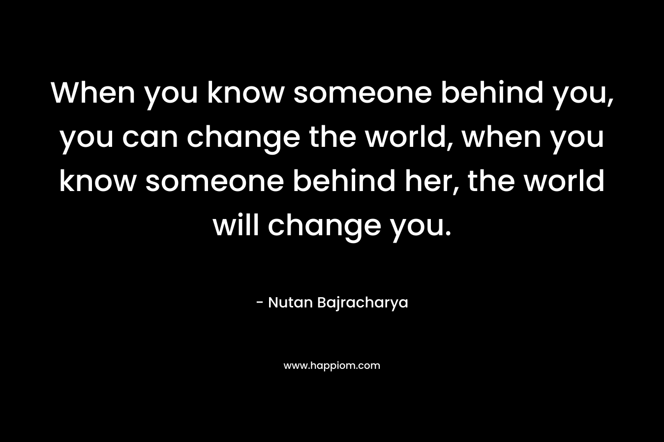 When you know someone behind you, you can change the world, when you know someone behind her, the world will change you.