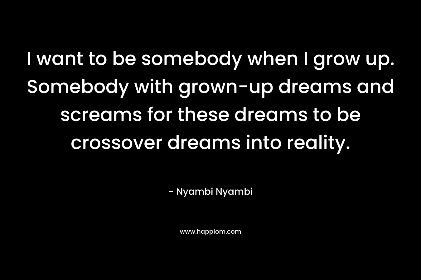 I want to be somebody when I grow up. Somebody with grown-up dreams and screams for these dreams to be crossover dreams into reality. – Nyambi Nyambi