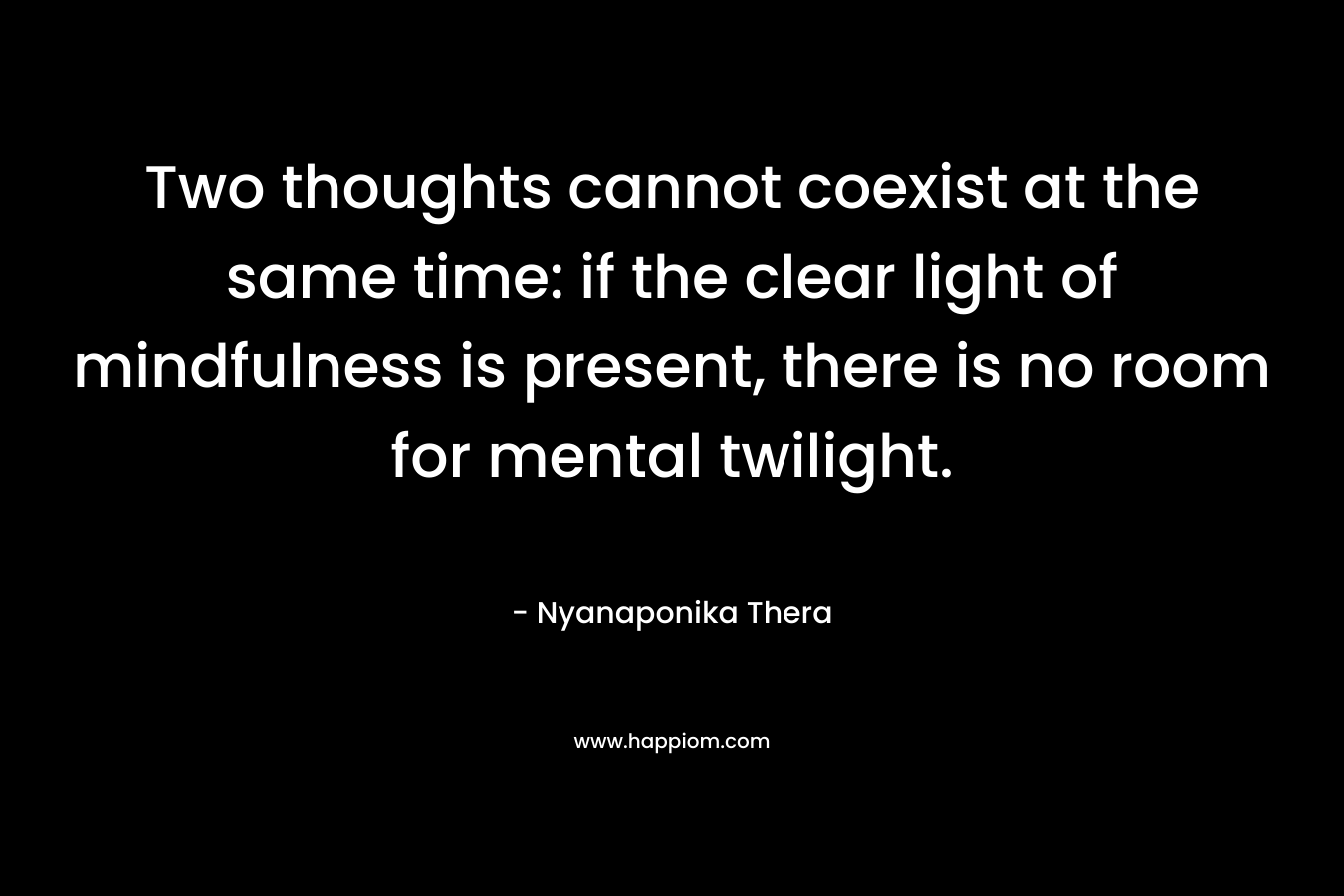 Two thoughts cannot coexist at the same time: if the clear light of mindfulness is present, there is no room for mental twilight. – Nyanaponika Thera