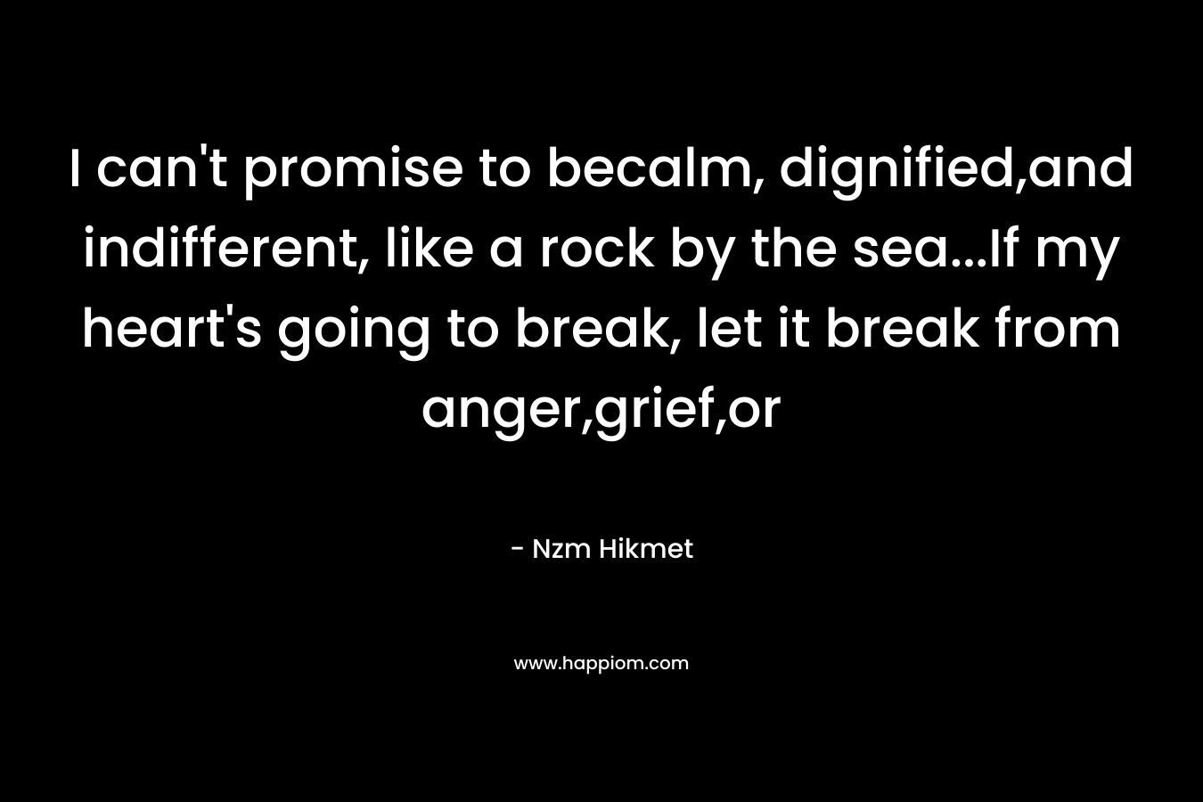 I can’t promise to becalm, dignified,and indifferent, like a rock by the sea…If my heart’s going to break, let it break from anger,grief,or – Nzm Hikmet