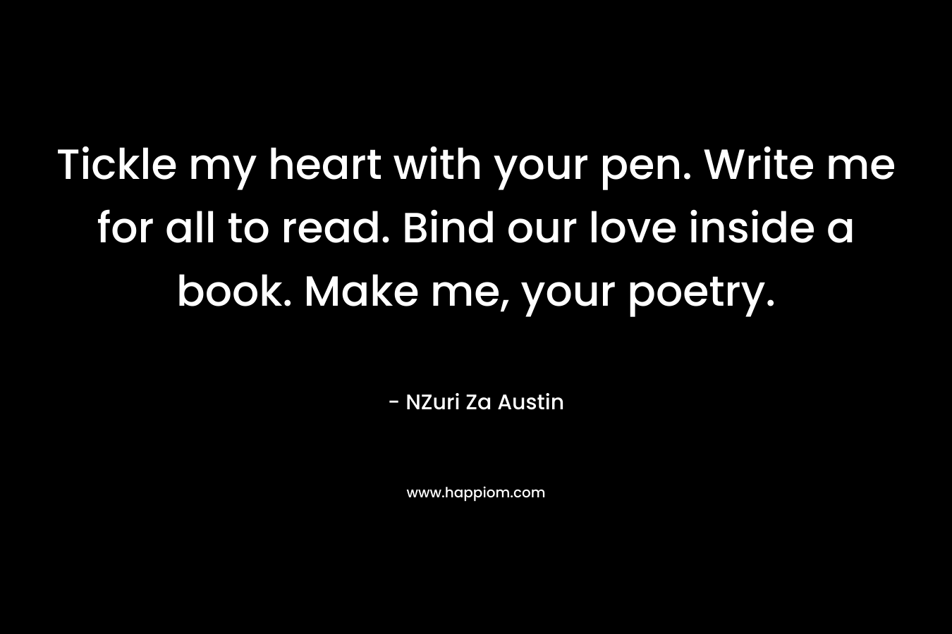 Tickle my heart with your pen. Write me for all to read. Bind our love inside a book. Make me, your poetry.