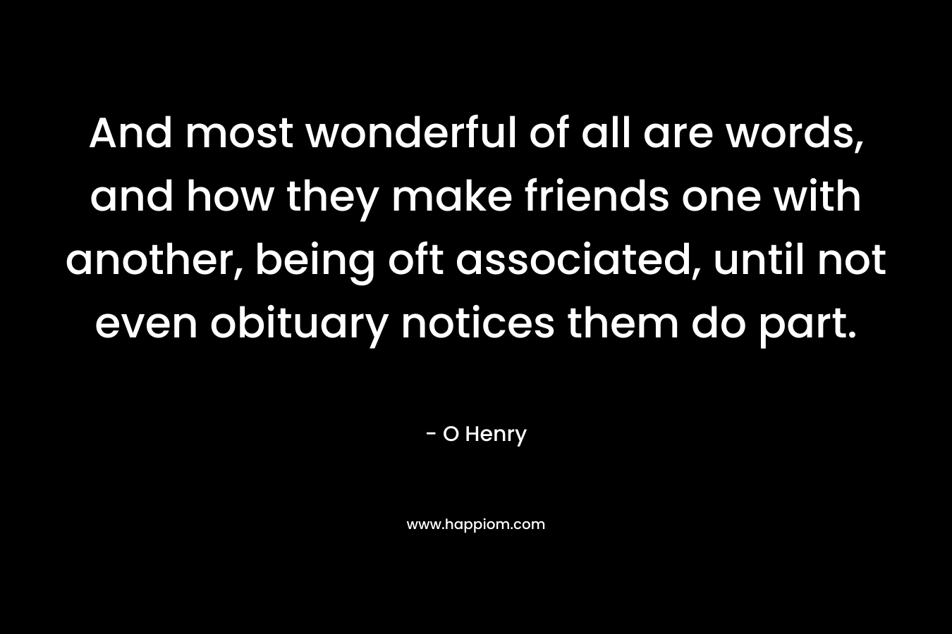 And most wonderful of all are words, and how they make friends one with another, being oft associated, until not even obituary notices them do part. – O Henry