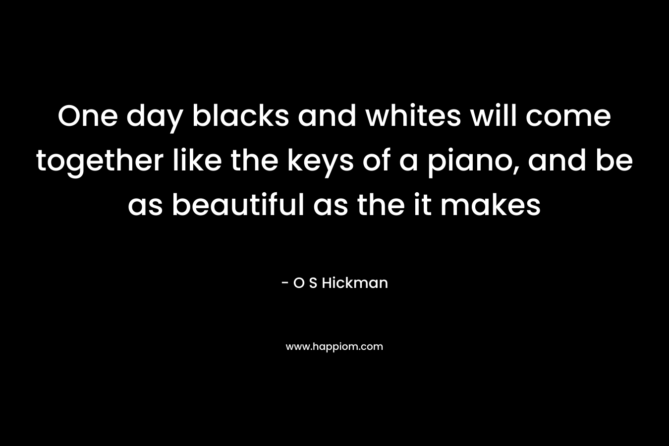One day blacks and whites will come together like the keys of a piano, and be as beautiful as the it makes – O S Hickman