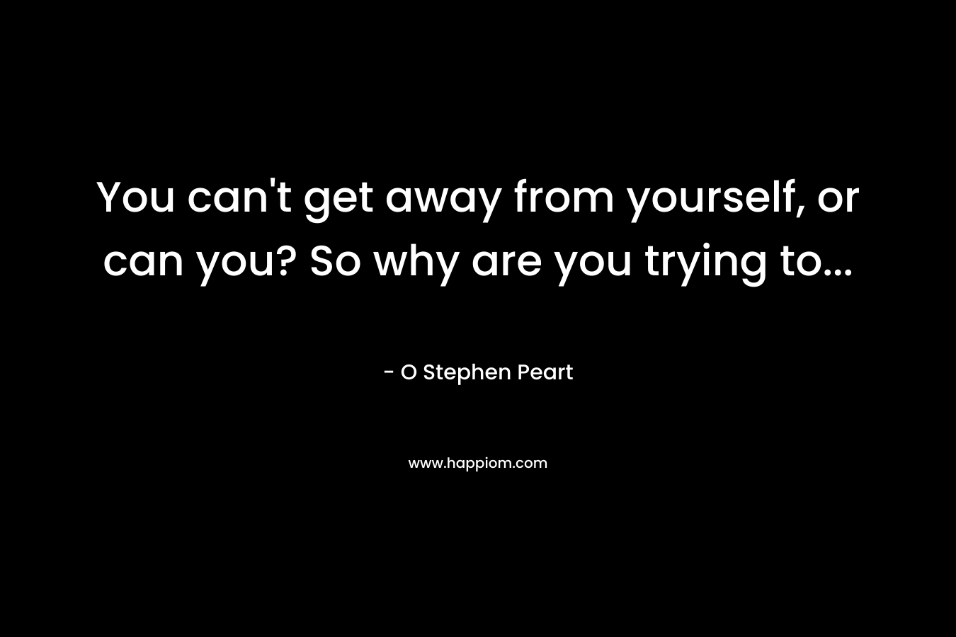 You can't get away from yourself, or can you? So why are you trying to...