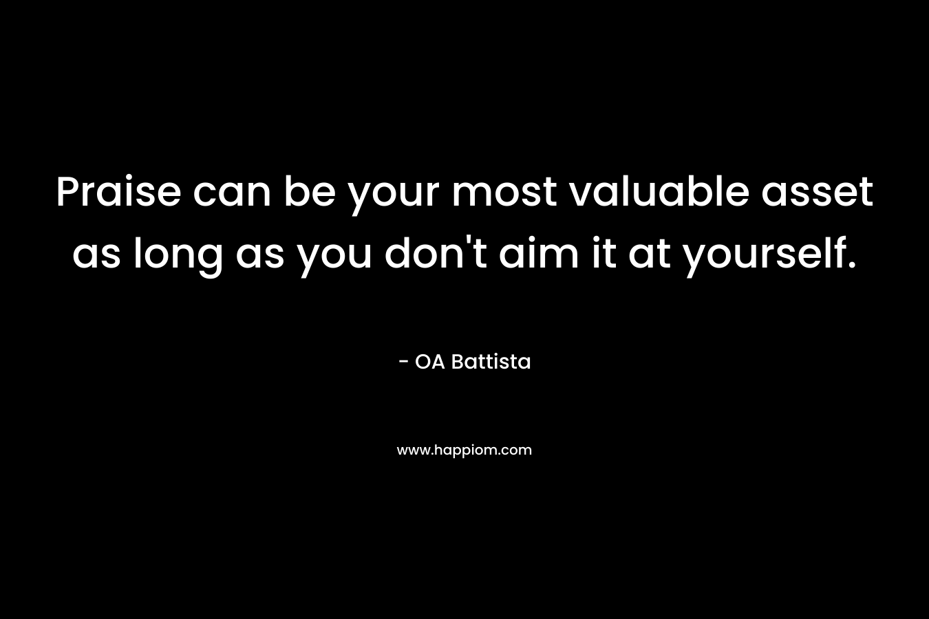 Praise can be your most valuable asset as long as you don’t aim it at yourself. – OA Battista