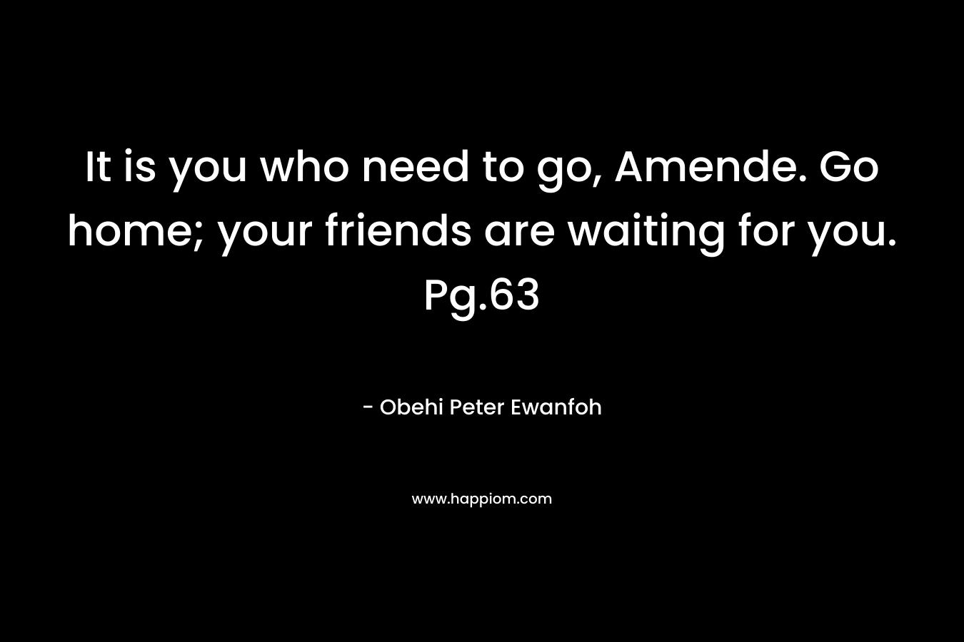 It is you who need to go, Amende. Go home; your friends are waiting for you. Pg.63 – Obehi Peter Ewanfoh