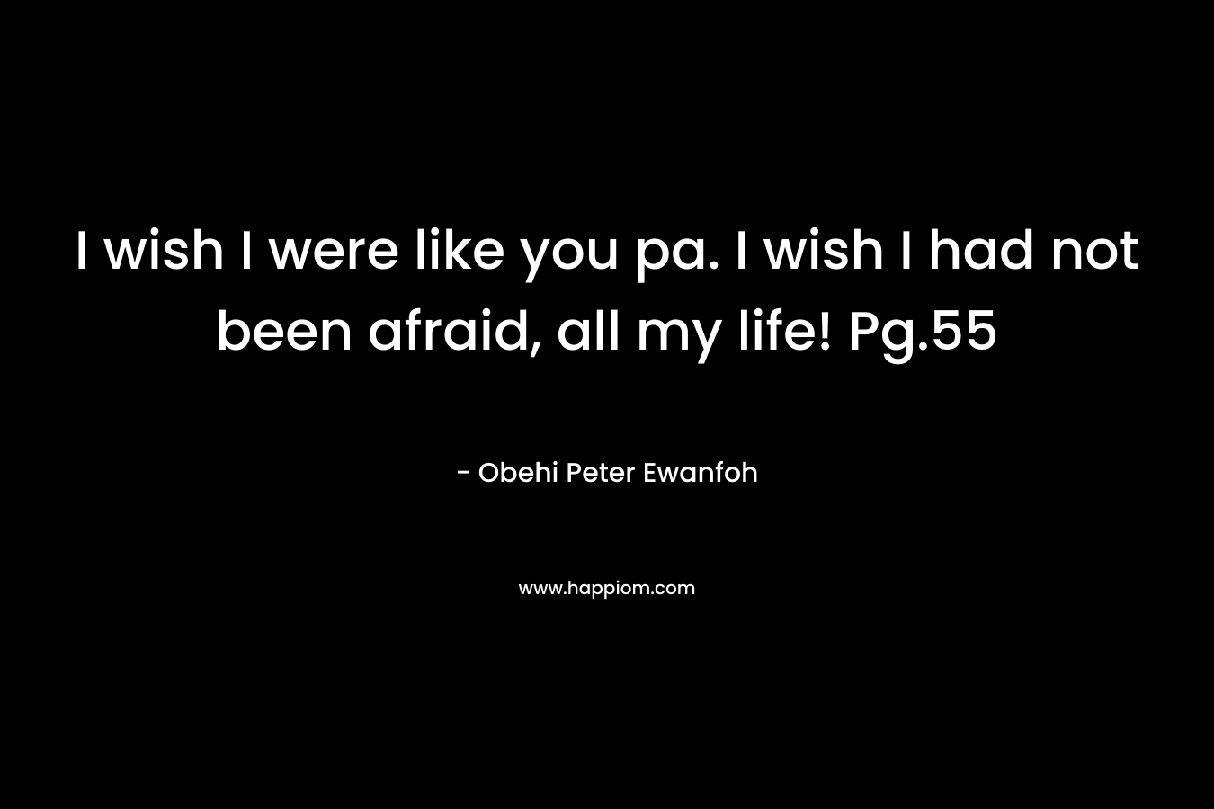 I wish I were like you pa. I wish I had not been afraid, all my life! Pg.55 – Obehi Peter Ewanfoh