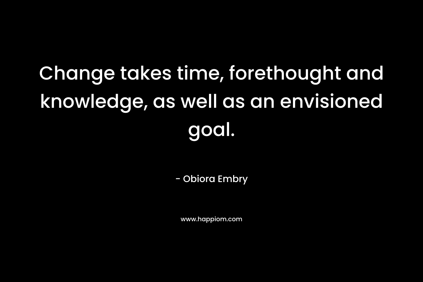 Change takes time, forethought and knowledge, as well as an envisioned goal. – Obiora Embry