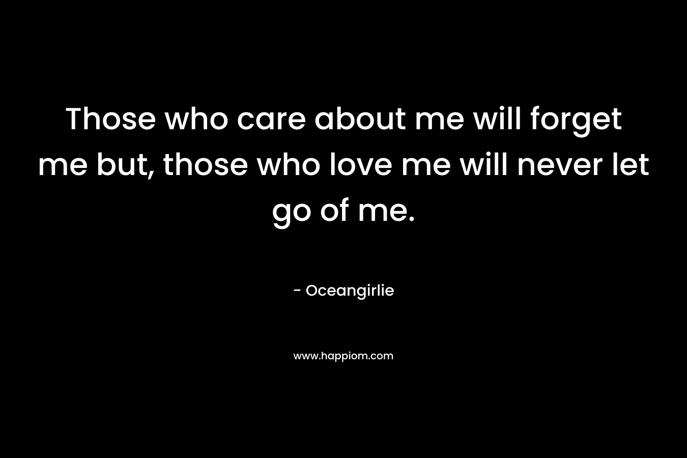Those who care about me will forget me but, those who love me will never let go of me. – Oceangirlie